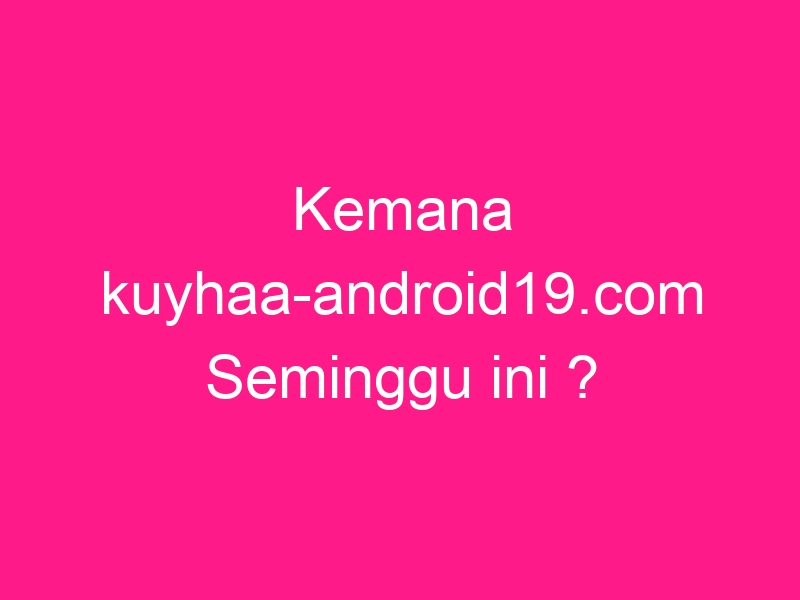 kemana-kuyhaa-android19-com-seminggu-ini-2